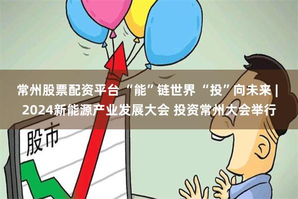 常州股票配资平台 “能”链世界 “投”向未来 | 2024新能源产业发展大会 投资常州大会举行