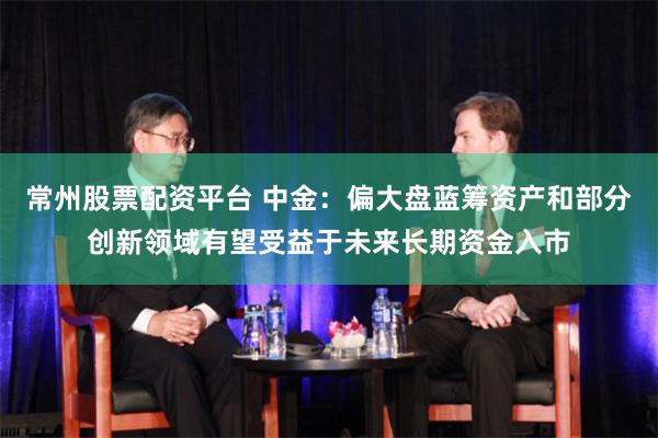 常州股票配资平台 中金：偏大盘蓝筹资产和部分创新领域有望受益于未来长期资金入市