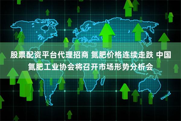 股票配资平台代理招商 氮肥价格连续走跌 中国氮肥工业协会将召开市场形势分析会