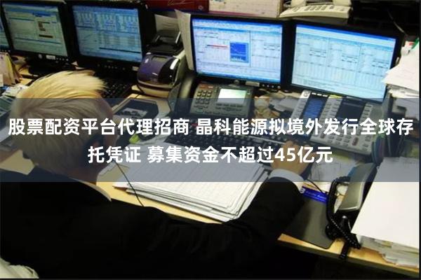 股票配资平台代理招商 晶科能源拟境外发行全球存托凭证 募集资金不超过45亿元