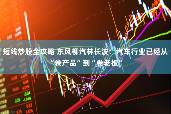 短线炒股全攻略 东风柳汽林长波：汽车行业已经从“卷产品”到“卷老板”