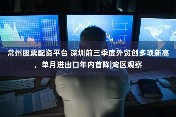 常州股票配资平台 深圳前三季度外贸创多项新高，单月进出口年内首降|湾区观察