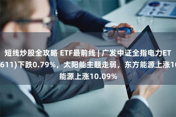 短线炒股全攻略 ETF最前线 | 广发中证全指电力ETF(159611)下跌0.79%，太阳能主题走弱，东方能源上涨10.09%