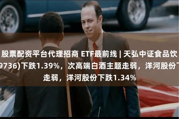 股票配资平台代理招商 ETF最前线 | 天弘中证食品饮料ETF(159736)下跌1.39%，次高端白酒主题走弱，洋河股份下跌1.34%