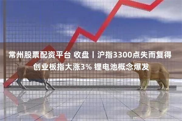 常州股票配资平台 收盘丨沪指3300点失而复得 创业板指大涨3% 锂电池概念爆发