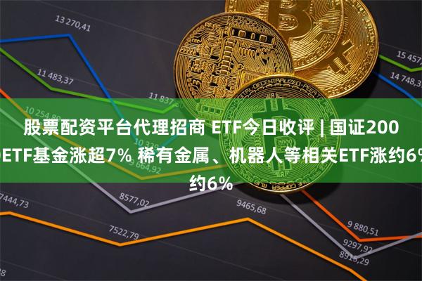 股票配资平台代理招商 ETF今日收评 | 国证2000ETF基金涨超7% 稀有金属、机器人等相关ETF涨约6%