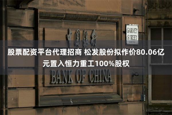 股票配资平台代理招商 松发股份拟作价80.06亿元置入恒力重工100%股权