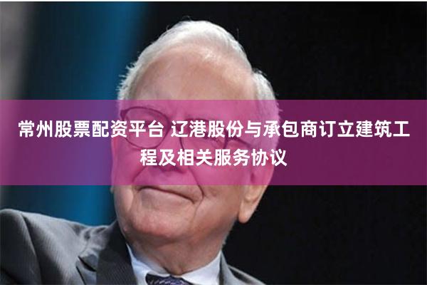 常州股票配资平台 辽港股份与承包商订立建筑工程及相关服务协议