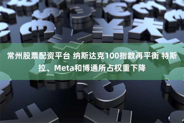 常州股票配资平台 纳斯达克100指数再平衡 特斯拉、Meta和博通所占权重下降