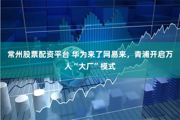 常州股票配资平台 华为来了网易来，青浦开启万人“大厂”模式