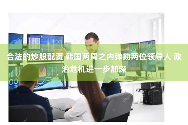 合法的炒股配资 韩国两周之内弹劾两位领导人 政治危机进一步加深