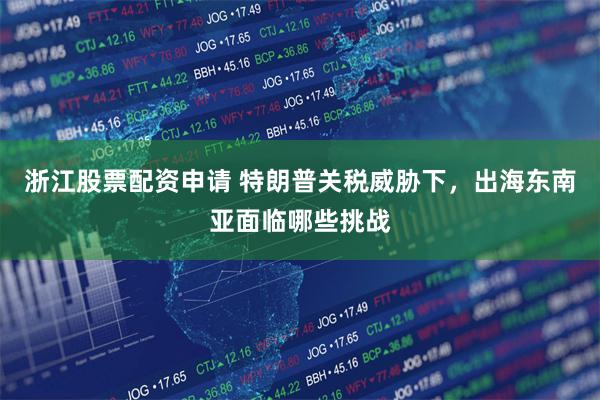 浙江股票配资申请 特朗普关税威胁下，出海东南亚面临哪些挑战