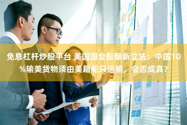 免息杠杆炒股平台 美国国会酝酿新立法：中国10%输美货物须由美籍船只运输，会否成真？