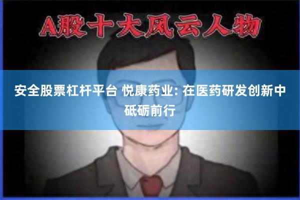 安全股票杠杆平台 悦康药业: 在医药研发创新中砥砺前行
