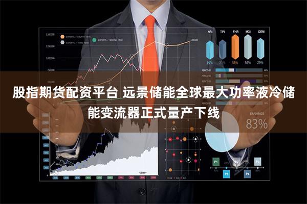 股指期货配资平台 远景储能全球最大功率液冷储能变流器正式量产下线