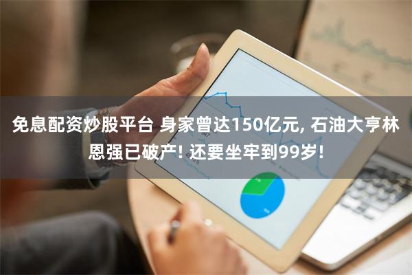 免息配资炒股平台 身家曾达150亿元, 石油大亨林恩强已破产! 还要坐牢到99岁!