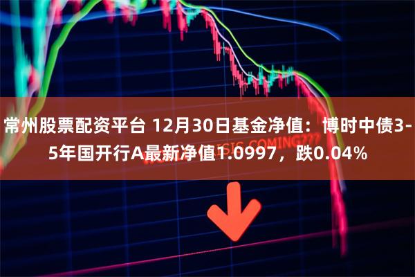 常州股票配资平台 12月30日基金净值：博时中债3-5年国开行A最新净值1.0997，跌0.04%