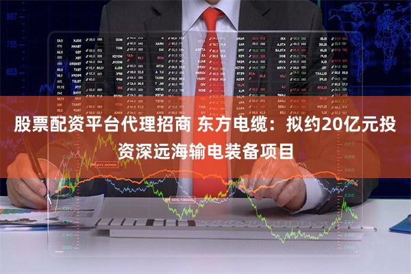 股票配资平台代理招商 东方电缆：拟约20亿元投资深远海输电装备项目