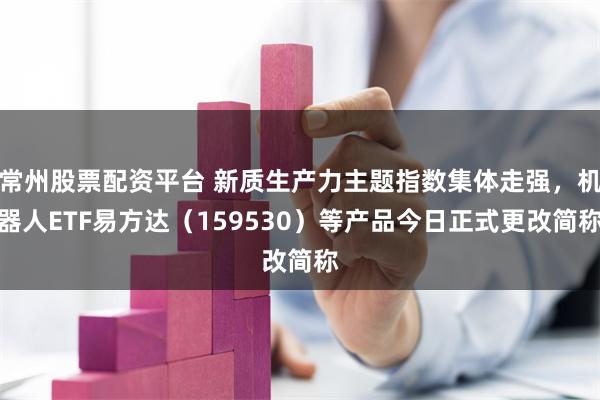 常州股票配资平台 新质生产力主题指数集体走强，机器人ETF易方达（159530）等产品今日正式更改简称