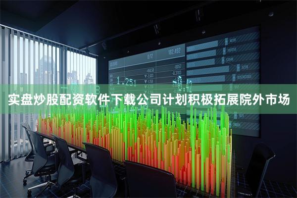 实盘炒股配资软件下载公司计划积极拓展院外市场