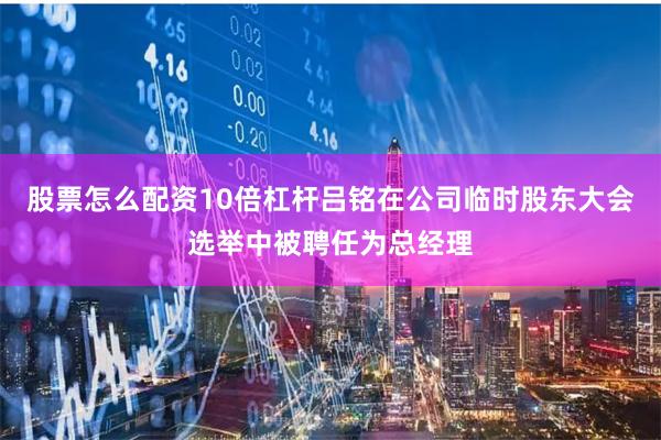 股票怎么配资10倍杠杆吕铭在公司临时股东大会选举中被聘任为总经理