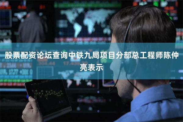股票配资论坛查询中铁九局项目分部总工程师陈仲亮表示
