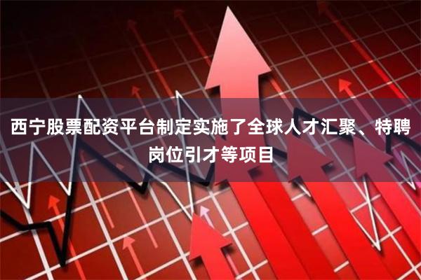西宁股票配资平台制定实施了全球人才汇聚、特聘岗位引才等项目