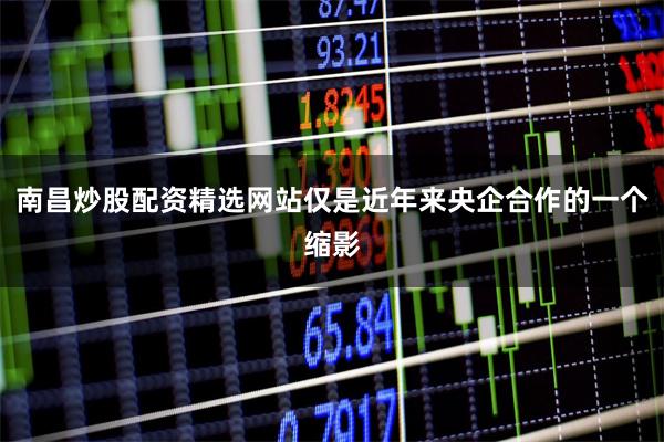南昌炒股配资精选网站仅是近年来央企合作的一个缩影